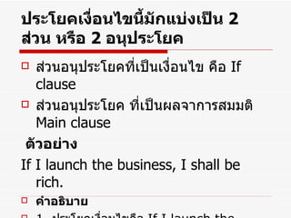 ประโยคเงื่อนไขนี้มักแบ่งเป็น  2   ส่วน หรือ  2   อนุประโยค ส่วนอนุประโยคที่เป็นเงื่อนไข คือ  If clause ส่วนอนุประโยค ที่เป็นผลจาการสมมติ  Main clause ตัวอย่าง If I launch the business, I shall be rich. คำอธิบาย 1.  ประโยคเงื่อนไขคือ  If I launch the business,  2.  ประโยคที่เกิดจากการสมมติคือ  I shall be rich. 