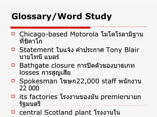 Glossary/Word Study Chicago-based Motorola   โมโตโรลามีฐานที่ชิคาโก Statement  ใบแจ้ง คำประกาศ   Tony Blair   นายโทนี แบลร์   Bathgate closure   การปิดตัวของบาธเกท   losses  การสูญเสีย Spokesman   โฆษก 22,000 staff   พนักงาน  22  000 its factories   โรงงานของมัน   premier นายกรัฐมนตรี   central Scotland plant   โรงงานในศูนย์กลางประเทศสกอตแลนด์   regrets   เสียใจ   morning shift   กะตอนเช้า   
