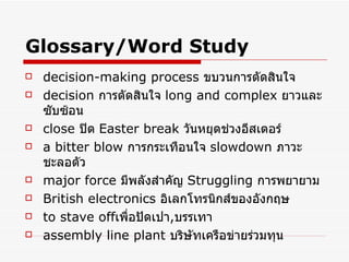 Glossary/Word Study decision-making process   ขบวนการตัดสินใจ decision   การตัดสินใจ   long and complex  ยาวและซับซ้อน   close   ปิด   Easter break   วันหยุดช่วงอีสเตอร์   a bitter blow   การกระเทือนใจ   slowdown   ภาวะชะลอตัว major force   มีพลังสำคัญ   Struggling   การพยายาม   British electronics   อิเลกโทรนิกส์ของอังกฤษ   to stave off เพื่อปัดเปา , บรรเทา   assembly line plant   บริษัทเครือข่ายร่วมทุน   