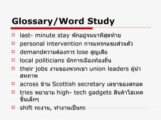 Glossary/Word Study last- minute stay   พักอยู่จนนาทีสุดท้าย   personal intervention   การแทรกแซงส่วนตัว   demand ความต้องการ   lose  สูญเสีย   local politicians  นักการเมืองท้องถิ่น   their jobs   งานของพวกเขา   union leaders  ผู้นำสหภาพ   across   ข้าม   Scottish secretary   เลขาของสกอต   tries   พยายาม   high- tech gadgets   สินค้าไฮเทคชิ้นเล็กๆ   shift   กะงาน ,  ทำงานเป็นกะ 