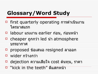 Glossary/Word Study first quarterly operating   การดำเนินงานไตรมาสแรก   labour   แรงงาน   earlier   ก่อน ,  ก่อนหน้า   cheaper   ถูกกว่า   led  นำ   atmosphere   บรรยากาศ proposed  ข้อเสนอ   resigned  ลาออก   wider  กว้างกว่า   dejection   ความเสียใจ   cost  ต้นทุน ,  ราคา   “ kick in the teeth”  ตีแสกหน้า 