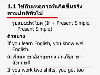 1.1  ใช้กับเหตุกาลที่เกิดขึ้นจริงตามปกติทั่วไป รูปแบบประโยค  (If + Present Simple, + Present Simple) ตัวอย่าง If you learn English, you know well English. ถ้าเรียนภาษาอังกฤษเก่ง คุณก็รู้ภาษาอังกฤษดี If you work two shifts, you get too tired. ถ้าคุณทำงานสองกะ คุณก็เหนื่อย 