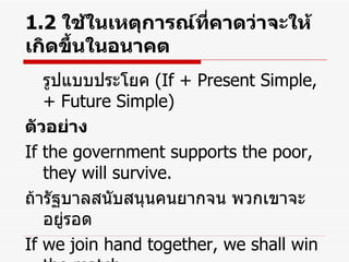 1.2  ใช้ในเหตุการณ์ที่คาดว่าจะให้เกิดขึ้นในอนาคต รูปแบบประโยค  (If + Present Simple, + Future Simple) ตัวอย่าง If the government supports the poor, they will survive. ถ้ารัฐบาลสนับสนุนคนยากจน พวกเขาจะอยู่รอด If we join hand together, we shall win the match. ถ้าเราร่วมมือกัน เราจะชนะการแข่งขัน 