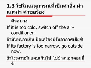 1.3  ใช้ในเหตุการณ์ที่เป็นคำสั่ง คำแนะนำ คำขอร้อง ตัวอย่าง If it is too cold, switch off the air-conditioner. ถ้ามันหนาวเกิน ปิดเครื่องปรับอากาศเสียซิ If its factory is too narrow, go outside now. ถ้าโรงงานมันแคบเกินไป ไปข้างนอกตอนนี้ซิ 