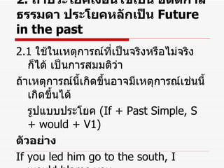 2.   ถ้าประโยคเงื่อนไขเป็น อดีตกาลธรรมดา ประโยคหลักเป็น  Future in the past 2.1  ใช้ในเหตุการณ์ที่เป็นจริงหรือไม่จริงก็ได้ เป็นการสมมติว่า ถ้าเหตุการณ์นี้เกิดขึ้นอาจมีเหตุการณ์เช่นนี้เกิดขึ้นได้ รูปแบบประโยค  (If + Past Simple, S + would + V1) ตัวอย่าง If you led him go to the south, I would blame you. ถ้าคุณปล่อยเขาไปภาคใต้ ฉันจะตำหนิคุณ 