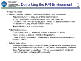 Describing the RFI Environment Three approaches: Predictions based on known properties of US-based radar  installations Requires assumptions about out-of-band radar emissions Models can consider satellite overpasses, antenna rotations, etc. Found that some emitters will produce RFI impact but locations are known and can be removed using a “pulse” detection strategy No consideration of other emitter types Airborne observations On-air  measurements capture any emitters in observed locations Include systems to capture detailed emitter properties Limited to locations observed, collaborate with international partners to expand datasets collected Satellite observations SMOS providing information on RFI locations (~40 km spatial resolution), power levels, angular/polarimetric properties but very limited time/frequency resolution Utilize Aquarius also when available (~100 km spatial resolution), fixed angle, polarimetric properties, improved time resolution 