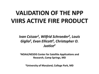 VALIDATION OF THE NPP VIIRS ACTIVE FIRE PRODUCT Ivan Csiszar1, Wilfrid Schroeder2, Louis Giglio2, Evan Ellicott2, Christopher O. Justice2   1NOAA/NESDIS Center for Satellite Applications and Research, Camp Springs, MD   2University of Maryland, College Park, MD 