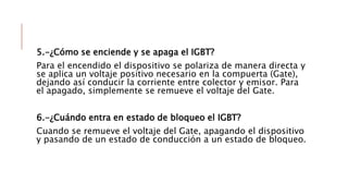 5.-¿Cómo se enciende y se apaga el IGBT?
Para el encendido el dispositivo se polariza de manera directa y
se aplica un voltaje positivo necesario en la compuerta (Gate),
dejando así conducir la corriente entre colector y emisor. Para
el apagado, simplemente se remueve el voltaje del Gate.
6.-¿Cuándo entra en estado de bloqueo el IGBT?
Cuando se remueve el voltaje del Gate, apagando el dispositivo
y pasando de un estado de conducción a un estado de bloqueo.
 
