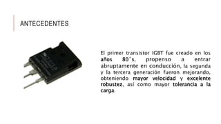 ANTECEDENTES
El primer transistor IGBT fue creado en los
años 80´s, propenso a entrar
abruptamente en conducción, la segunda
y la tercera generación fueron mejorando,
obteniendo mayor velocidad y excelente
robustez, así como mayor tolerancia a la
carga.
 