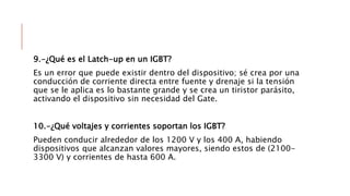 9.-¿Qué es el Latch-up en un IGBT?
Es un error que puede existir dentro del dispositivo; sé crea por una
conducción de corriente directa entre fuente y drenaje si la tensión
que se le aplica es lo bastante grande y se crea un tiristor parásito,
activando el dispositivo sin necesidad del Gate.
10.-¿Qué voltajes y corrientes soportan los IGBT?
Pueden conducir alrededor de los 1200 V y los 400 A, habiendo
dispositivos que alcanzan valores mayores, siendo estos de (2100-
3300 V) y corrientes de hasta 600 A.
 
