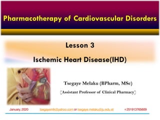 Lesson 3
Ischemic Heart Disease(IHD)
Tsegaye Melaku (BPharm, MSc)
[Assistant Professor of Clinical Pharmacy]
tsegayemlk@yahoo.com or tsegaye.melaku@ju.edu.et +251913765609January, 2020
Pharmacotherapy of Cardiovascular Disorders
 