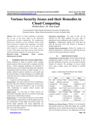International Journal of Advanced Engineering, Management and Science (IJAEMS) [Vol-2, Issue-2, Feb- 2016]
Infogain Publication (Infogainpublication.com) ISSN : 2454-1311
www.ijaems.com Page | 18
Various Security Issues and their Remedies in
Cloud Computing
Mridula Batra1
, Dr. Neha Gupta2
1
Research Scholar, Manav Rachna International University, Faridabad, India
2
Assistant Professor, Manav Rachna International University, Faridabad, India
Abstract—The services of cloud computing is expending
day by day. It has given shape to the theoretical
infrastructure for future computations. The computational
framework is running very fast worldwide towards cloud
based architecture, though cloud computing is becoming
very popular now a days but there are some other issues
which should be considered-one of the major issue is
security. In this paper, some major security issues has been
analyzed and main emphasis is to rectify those issues.
Keywords—Cloud Computing, Cloud services,
Infrastructure, Security.
I. INTRODUCTION TO CLOUD COMPUTING
Cloud computing is based on internet which compute
shared resources which are provided to computer and other
devices. Cloud computing emphasizes the utilization of
shared resources at its maximum and along with it performs
computational tasks for private or public networks. It is a
realistic method to practice reduction in cost benefits and
the future prospect of cloud computing is to establish data
centre that can invest variable cost instead of heavy capital
investment set up.
A. Categories of Cloud Computing
Private Cloud: - It is used to deliver services to individual or
personal users from databases designed for business data.
Such type of services are flexible as well as convenient
while maintaining its original control security and
managerial aspects.
Public Cloud: - In such type of clouds, services are
delivered by third-party who all are involved in delivering
cloud services with the help of internet.
Hybrid Cloud: - It is the mixture of private as well as public
cloud. Generally, organizations run all the applications have
the requirements of both public and private clouds. On
private clouds important and secure applications are
executed while public clouds are used for lengthy tasks and
they run as and when required.
B. Advantages of Cloud computing
Self-service provisioning:- Any type of data can be
retrieved as and when required for every type of
applications by just molding the assets available on cloud.
Scalability: - Organizations dealing with cloud data can
scale up and scale down with increase or decrease in
demand respectively.
Variable Priced environment:- Values for resources on
cloud are measured at a minute level, which help the users
to price for the resources they have utilized.
II. SERVICES OF CLOUD
Infrastructure as a Service (Iaas):- It gives large storage and
computational aspects of data over the Internet. It also
provides capabilities of services over every kind of network
(intranet or extranet). The exchange of service include
server space, storage system and sharing of network
resources.
TABLE I. COMPARISON BETWEEN THE THREE
SERVICES
Iaas Paas Saas
In this services
storage, database
management and
compute
capabilities area
offered.
This service
provides
design,
development,
build and test
applications.
This is internet
based
application and
offers the
services to end-
user.
Examples are:-
Amazon, GoGrid, 3
Tera.
Google’s App
Engine,
Force.com use
such types of
services.
Example of
SaaS are:-
Google,
Salesforce,
Microsoft
Platform as a Service (Paas):-- Platform is an environment
that provides services on which other higher user- oriented
applications can be created and executed, for example, a
web site developer develop its own application and share
 