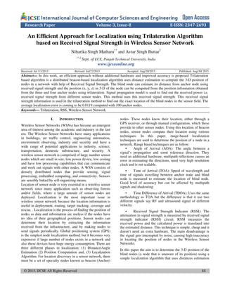 © 2015, IJCSE All Rights Reserved 11
International Journal of Computer Sciences and EngineeringInternational Journal of Computer Sciences and EngineeringInternational Journal of Computer Sciences and EngineeringInternational Journal of Computer Sciences and Engineering Open Access
Research Paper Volume-3, Issue-8 E-ISSN: 2347-2693
An Efficient Approach for Localization using Trilateration Algorithm
based on Received Signal Strength in Wireless Sensor Network
Niharika Singh Matharu1*
and Avtar Singh Buttar2
1*,2
Sept. of ECE, Punjab Technical University, India
www.ijcseonline.org
Received: Jul /11/2015 Revised: Jul/22/2015 Accepted: Aug/20/2015 Published: Aug/30/ 2015
Abstract— In this work, an efficient approach without additional hardware and improved accuracy is proposed Trilateration
based algorithm is a distributed beacon-based localization algorithm uses distance estimation to compute the 3-D position of
nodes in a network with help of Received Signal Strength. The blind node can estimate its distance from anchor node using
received signal strength and the position (x, y, z) in 3-D of the node can be computed from the position information obtained
from the three and four anchor nodes using trilateration. Signal propagation model is used to find out the received power i.e.
received signal strength from different sensor nodes. This method uses this received signal strength. This received signal
strength information is used in the trilateration method to find out the exact location of the blind nodes in the sensor field. The
average localization error is coming to be 0.0119 computed with 100 anchor nodes.
Keywords— Trilateration, RSS, Wireless Sensor Network
I. INTRODUCTION
Wireless Sensor Networks (WSNs) has become an emergent
area of interest among the academic and industry in the last
era. The Wireless Sensor Networks have many applications
in buildings, air traffic control, engineering automation,
environment observing, industry and security and have a
wide range of potential applications to industry, science,
transportation, domestic substructure, and security. A
wireless sensor network is comprised of large number sensor
nodes which are small in size, low power device, low costing
and have low processing capabilities that can communicate
and work out signals with other nodes. A WSN consists of
densely distributed nodes that provide sensing, signal
processing, embedded computing, and connectivity. Sensors
are sensibly linked by self-organizing means.
Location of sensor node is very essential in a wireless sensor
network since many application such as observing forests
and/or fields, where a large amount of sensor nodes are
deployed. Localization is the most important issue in
wireless sensor network because the location information is
useful in deployment, routing, target tracking, coverage and
rescue. . Localization is the process of finding the position of
nodes as data and information are useless if the nodes have
no idea of their geographical positions. Sensor nodes can
determine their location by extracting the information
received from the infrastructure, and by making nodes to
send signals periodically. Global positioning system (GPS)
is the simplest node localization method, but it becomes very
expensive if large number of nodes exists in a network and
also these devices have huge energy consumption. There are
three different phases in localization: (1) Distance/Angle
Estimation (2) Position Computation and, (3) Localization
Algorithm. For location discovery in a sensor network, there
must be a set of specialty nodes known as beacon (Anchor)
nodes. These nodes know their location, either through a
GPS receiver, or through manual configuration, which these
provide to other sensor nodes. Using this location of beacon
nodes, sensor nodes compute their location using various
techniques. In this paper, range-based localization
techniques are used to determine the position of a node in a
network. Range based techniques are as follow:
• Angle of Arrival (AOA): The angle between a
signal’s propagation and some reference direction. They
need an additional hardware, multipath reflections causes an
error in estimating the directions, need very high resolution
clock and is not scalable.
• Time of Arrival (TOA): Speed of wavelength and
time of signals travelling between anchor node and blind
node is measured to estimate the location of blind node.
Good level of accuracy but can be affected by multipath
signals and shadowing.
• Time Difference of Arrival (TDOA): Uses the same
methodology as TOA but the difference is that it use two
different signals say RF and ultrasound signal of different
velocity.
• Received Signal Strength Indicator (RSSI): The
attenuation in signal strength is measured by received signal
strength indicator (RSSI) circuit. RSSI measures the
received power and the calculated power is translated into
the estimated distance. This technique is simple, cheap and it
doesn’t need an extra hardware. The main disadvantage is
the signal gets interrupted by noise, causing high inaccuracy
in locating the position of nodes in the Wireless Sensor
Networks.
In this paper the aim is to determine the 3-D position of the
blind nodes (a node that is unaware of its position) using a
simple localization algorithm that uses distances estimation
 