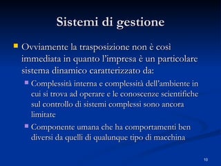 Sistemi di gestione Ovviamente la trasposizione non è così immediata in quanto l’impresa è un particolare sistema dinamico caratterizzato da: Complessità interna e complessità dell’ambiente in cui si trova ad operare e le conoscenze scientifiche sul controllo di sistemi complessi sono ancora limitate Componente umana che ha comportamenti ben diversi da quelli di qualunque tipo di macchina 