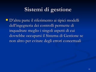 Sistemi di gestione D’altra parte il riferimento ai tipici modelli dell’ingegneria dei controlli permette di inquadrare meglio i singoli aspetti di cui dovrebbe occuparsi il Sistema di Gestione se non altro per evitare degli errori concettuali 
