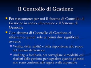 Il Controllo di Gestione Per riassumere: per noi il sistema di Controllo di Gestione in senso cibernetico è il Sistema di Gestione Con sistema di Controllo di Gestione ci riferiremo quindi solo ai primi due significati ovvero: Verifica della validità e della rispondenza allo scopo del Sistema di Gestione Auditing, a feedback, per sorvegliare le modalità ed i risultati della gestione per segnalare quando gli stessi non sono conformi alle regole o alle aspettative 
