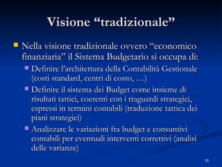 Visione “tradizionale” Nella visione tradizionale ovvero “economico finanziaria” il Sistema Budgetario si occupa di: Definire l’architettura della Contabilità Gestionale (costi standard, centri di costo, …) Definire il sistema dei Budget come insieme di risultati tattici, coerenti con i traguardi strategici, espressi in termini contabili (traduzione tattica dei piani strategici) Analizzare le variazioni fra budget e consuntivi contabili per eventuali interventi correttivi (analisi delle varianze) 