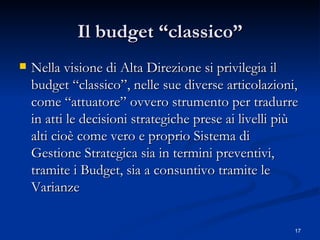 Il budget “classico” Nella visione di Alta Direzione si privilegia il budget “classico”, nelle sue diverse articolazioni, come “attuatore” ovvero strumento per tradurre in atti le decisioni strategiche prese ai livelli più alti cioè come vero e proprio Sistema di Gestione Strategica sia in termini preventivi, tramite i Budget, sia a consuntivo tramite le Varianze  