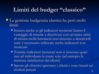 Limiti del budget “classico” La gestione budgetaria classica ha però molti limiti Intanto anche se gli indicatori monetari hanno il vantaggio di riuscire a descrivere con un’unica unità di misura molti fenomeni non riescono a descriverli tutti: è necessario utilizzare anche indicatori non monetari Tramite indicatori monetari non si riescono quasi mai ad individuare le cause vere (ad esempio la  mancata satisfaction  dei clienti)  Spesso gli obiettivi ignorano i clienti e sono basati sui risultati passati  