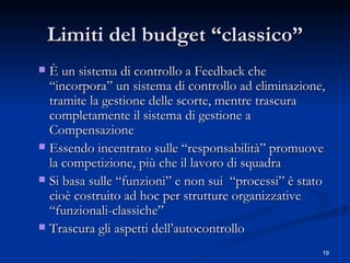 Limiti del budget “classico” È un sistema di controllo a Feedback che “incorpora” un sistema di controllo ad eliminazione, tramite la gestione delle scorte, mentre trascura completamente il sistema di gestione a Compensazione  Essendo incentrato sulle “responsabilità” promuove la competizione, più che il lavoro di squadra Si basa sulle “funzioni” e non sui  “processi” è stato cioè costruito ad hoc per strutture organizzative “funzionali-classiche”  Trascura gli aspetti dell’autocontrollo 