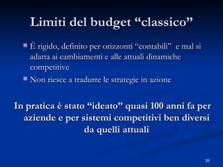 Limiti del budget “classico” È rigido, definito per orizzonti “contabili”  e mal si adatta ai cambiamenti e alle attuali dinamiche competitive Non riesce a tradurre le strategie in azione In pratica è stato “ideato” quasi 100 anni fa per aziende e per sistemi competitivi ben diversi da quelli attuali 
