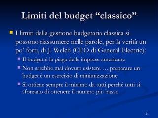 Limiti del budget “classico” I limiti della gestione budgetaria classica si possono riassumere nelle parole, per la verità un po’ forti, di J. Welch (CEO di General Electric): Il budget è la piaga delle imprese americane Non sarebbe mai dovuto esistere … preparare un budget è un esercizio di minimizzazione Si ottiene sempre il minimo da tutti perché tutti si sforzano di ottenere il numero più basso 