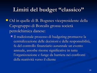 Limiti del budget “classico” Od in quelle di B. Bogsnes vicepresidente della Capogruppo di Borealis grossa società petrolchimica danese:  Il tradizionale processo di budgeting promuove la centralizzazione delle decisioni e delle responsabilità, fa del controllo finanziario autunnale un evento annuale, assorbe risorse significative in tutta l’organizzazione e funge da barriera nei confronti della reattività verso il cliente 