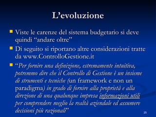 L’evoluzione Viste le carenze del sistema budgetario si deve quindi “andare oltre” Di seguito si riportano altre considerazioni tratte da www.ControlloGestione.it  “ Per fornire una definizione, estremamente intuitiva, potremmo dire che il Controllo di Gestione è un insieme di strumenti e tecniche ( un  framework e non un paradigma ) in grado di fornire alla proprietà e alla direzione di una qualunque impresa  informazioni utili  per comprendere meglio la realtà aziendale ed assumere decisioni più razionali ”  