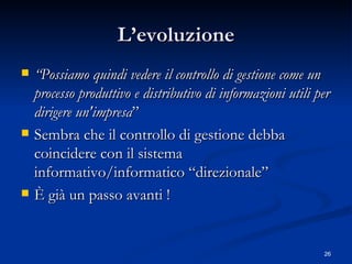L’evoluzione “ Possiamo quindi vedere il controllo di gestione come un processo produttivo e distributivo di informazioni utili per dirigere un'impresa ”  Sembra che il controllo di gestione debba coincidere con il sistema informativo/informatico “direzionale” È già un passo avanti ! 