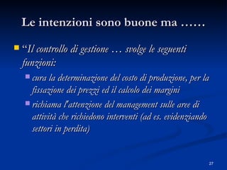 Le intenzioni sono buone ma …… “ Il controllo di gestione … svolge le seguenti funzioni:  cura la determinazione del costo di produzione, per la fissazione dei prezzi ed il calcolo dei margini  richiama l'attenzione del management sulle aree di attività che richiedono interventi (ad es. evidenziando settori in perdita)  