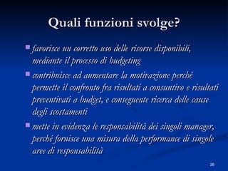 Quali funzioni svolge? favorisce un corretto uso delle risorse disponibili, mediante il processo di budgeting  contribuisce ad aumentare la motivazione perché permette il confronto fra risultati a consuntivo e risultati preventivati a budget, e conseguente ricerca delle cause degli scostamenti  mette in evidenza le responsabilità dei singoli manager, perché fornisce una misura della performance di singole aree di responsabilità  