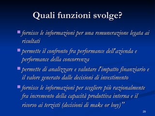 Quali funzioni svolge? fornisce le informazioni per una remunerazione legata ai risultati  permette il confronto fra performance dell'azienda e performance della concorrenza  permette di analizzare e valutare l'impatto finanziario e il valore generato dalle decisioni di investimento  fornisce le informazioni per scegliere più razionalmente fra incremento della capacità produttiva interna e il ricorso ai terzisti (decisioni di make or buy) ” 