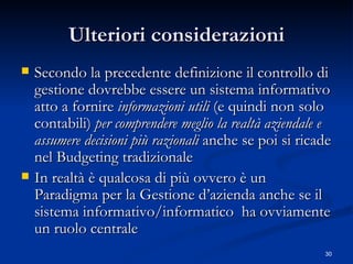 Ulteriori considerazioni Secondo la precedente definizione il controllo di gestione dovrebbe essere un sistema informativo atto a fornire  informazioni   utili  (e quindi non solo contabili)  per comprendere meglio la realtà aziendale e assumere decisioni più razionali  anche se poi si ricade nel Budgeting tradizionale In realtà è qualcosa di più ovvero è un Paradigma per la Gestione d’azienda anche se il sistema informativo/informatico  ha ovviamente un ruolo centrale 