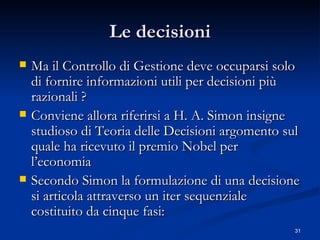 Le decisioni Ma il Controllo di Gestione deve occuparsi solo di fornire informazioni utili per decisioni più razionali ? Conviene allora riferirsi a H. A. Simon insigne studioso di Teoria delle Decisioni argomento sul quale ha ricevuto il premio Nobel per l’economia  Secondo Simon la formulazione di una decisione si articola attraverso un iter sequenziale costituito da cinque fasi:  