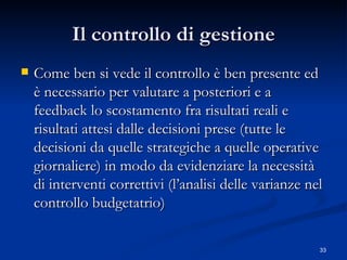 Il controllo di gestione Come ben si vede il controllo è ben presente ed è necessario per valutare a posteriori e a feedback lo scostamento fra risultati reali e risultati attesi dalle decisioni prese (tutte le decisioni da quelle strategiche a quelle operative giornaliere) in modo da evidenziare la necessità di interventi correttivi (l’analisi delle varianze nel controllo budgetatrio) 