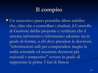Il compito Un successivo passo potrebbe allora stabilire che, oltre che a controllare i risultati, il Controllo di Gestione debba proporre e verificare che il sistema informativo/informatico adottato sia in grado di fornire, a chi deve prendere le decisioni, “informazioni utili per comprendere meglio la realtà aziendale ed assumere decisioni più razionali e tempestive” ovvero in grado di supportare le prime 3 fasi di Simon 