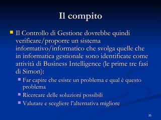 Il compito Il Controllo di Gestione dovrebbe quindi verificare/proporre un sistema informativo/informatico che svolga quelle che in informatica gestionale sono identificate come attività di Business Intelligence (le prime tre fasi di Simon): Far capire che esiste un problema e qual è questo problema Ricercare delle soluzioni possibili  Valutare e scegliere l’alternativa migliore 