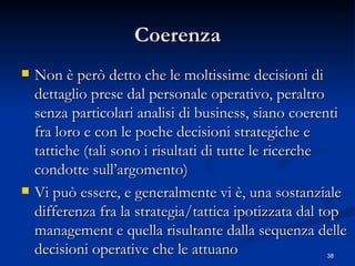 Coerenza Non è però detto che le moltissime decisioni di dettaglio prese dal personale operativo, peraltro senza particolari analisi di business, siano coerenti fra loro e con le poche decisioni strategiche e tattiche (tali sono i risultati di tutte le ricerche condotte sull’argomento)  Vi può essere, e generalmente vi è, una sostanziale differenza fra la strategia/tattica ipotizzata dal top management e quella risultante dalla sequenza delle decisioni operative che le attuano 