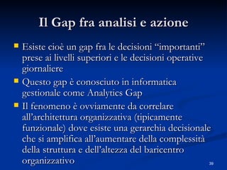 Il Gap fra analisi e azione Esiste cioè un gap fra le decisioni “importanti” prese ai livelli superiori e le decisioni operative giornaliere Questo gap è conosciuto in informatica gestionale come Analytics Gap Il fenomeno è ovviamente da correlare all’architettura organizzativa (tipicamente funzionale) dove esiste una gerarchia decisionale che si amplifica all’aumentare della complessità della struttura e dell’altezza del baricentro organizzativo  