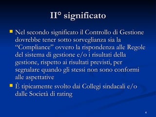 II° significato Nel secondo significato il Controllo di Gestione dovrebbe tener sotto sorveglianza sia la “Compliance” ovvero la rispondenza alle Regole del sistema di gestione e/o i risultati della gestione, rispetto ai risultati previsti, per segnalare quando gli stessi non sono conformi alle aspettative È tipicamente svolto dai Collegi sindacali e/o dalle Società di rating  