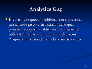 Analytics Gap È chiaro che questo problema non si presenta per aziende piccole/artigianali (nelle quali peraltro i supporti analitici sono scarsamente utilizzati) in quanto chi prende le decisioni “importanti” coincide con chi le mette in atto 