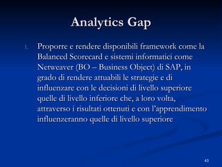Analytics Gap Proporre e rendere disponibili framework come la Balanced  Scorecard  e sistemi informatici come Netweaver  (BO – Business Object)  di SAP, in grado di rendere attuabili le strategie e di influenzare con le decisioni di livello superiore quelle di livello inferiore che, a loro volta, attraverso i risultati ottenuti e con l’apprendimento influenzeranno quelle di livello superiore 