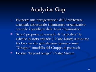 Analytics Gap Proporre una riprogettazione dell’Architettura aziendale abbassando il baricentro organizzativo secondo i paradigmi della Lean Organization Si può proporre ad esempio di “esplodere” le aziende in sotto aziende (i  Value Stream ) autonome fra loro ma che globalmente operano come “Gruppo” (modello del Gruppo di processi)  Gestire “beyond budget” i Value Stream 