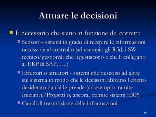 Attuare le decisioni È necessario che siano in funzione dei corretti: Sensori – sistemi in grado di recepire le informazioni necessarie al controllo (ad esempio gli Rfid, i SW tecnico/gestionali che li gestiscono e che li collegano al ERP di SAP, ….) Effettori o attuatori - sistemi che riescono ad agire sul sistema in modo che le decisioni abbiano l’effetto desiderato da chi le prende (ad esempio tramite Iniziative/Progetti o, ancora, tramite sistemi ERP) Canali di trasmissione delle informazioni 