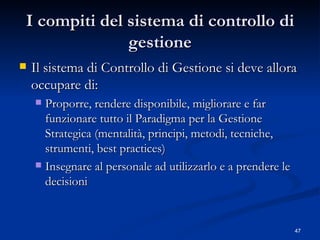 I compiti del sistema di controllo di gestione Il sistema di Controllo di Gestione si deve allora occupare di: Proporre, rendere disponibile, migliorare e far funzionare tutto il Paradigma per la Gestione Strategica (mentalità, principi, metodi, tecniche, strumenti, best practices)  Insegnare al personale ad utilizzarlo e a prendere le decisioni 