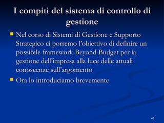 I compiti del sistema di controllo di gestione Nel corso di Sistemi di Gestione e Supporto Strategico ci porremo l’obiettivo di definire un possibile framework Beyond Budget per la gestione dell’impresa alla luce delle attuali conoscenze sull’argomento Ora lo introduciamo brevemente 