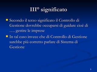 III° significato Secondo il terzo significato il Controllo di Gestione dovrebbe occuparsi di guidare cioè di …. gestire le imprese In tal caso invece che di Controllo di Gestione sarebbe più corretto parlare di Sistema di Gestione 