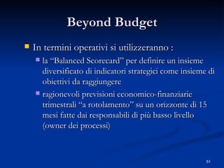 Beyond Budget In termini operativi si utilizzeranno : la “Balanced Scorecard” per definire un insieme diversificato di indicatori strategici come insieme di obiettivi da raggiungere ragionevoli previsioni economico-finanziarie trimestrali “a rotolamento” su un orizzonte di 15 mesi fatte dai responsabili di più basso livello (owner dei processi) 