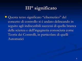 III° significato Questa terzo significato “cibernetico” del concetto di controllo si è andato delineando in seguito agli indiscutibili successi di quella branca della scienza e dell’ingegneria conosciuta come Teoria dei Controlli, in particolare di quelli Automatici 