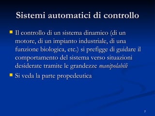 Sistemi automatici di controllo Il controllo di un sistema dinamico (di un motore, di un impianto industriale, di una funzione biologica, etc.) si prefigge di guidare il comportamento del sistema verso situazioni  desiderate tramite le grandezze  manipolabili   Si veda la parte propedeutica 